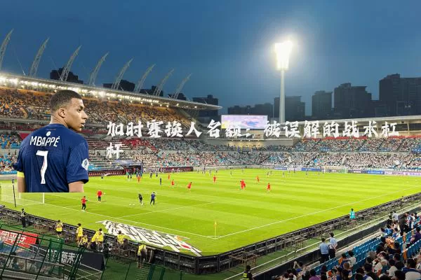 加时赛换人名额:被误解的战术杠杆